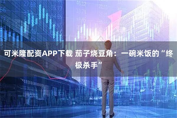 可米隆配资APP下载 茄子烧豆角：一碗米饭的“终极杀手”