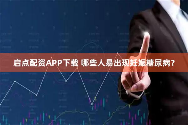 启点配资APP下载 哪些人易出现妊娠糖尿病？