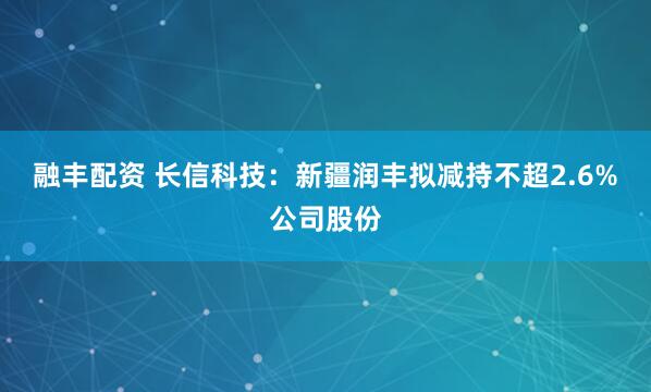融丰配资 长信科技：新疆润丰拟减持不超2.6%公司股份