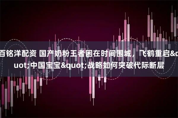 百铭洋配资 国产奶粉王者困在时间围城，飞鹤重启"中国宝宝"战略如何突破代际断层