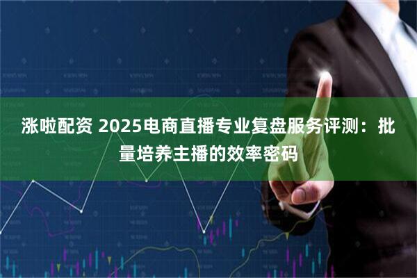 涨啦配资 2025电商直播专业复盘服务评测：批量培养主播的效率密码