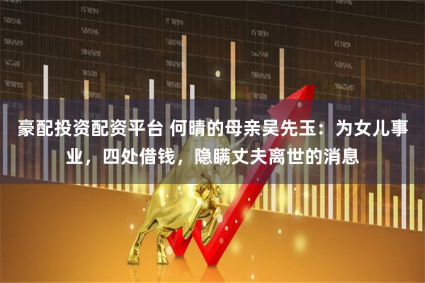 豪配投资配资平台 何晴的母亲吴先玉：为女儿事业，四处借钱，隐瞒丈夫离世的消息
