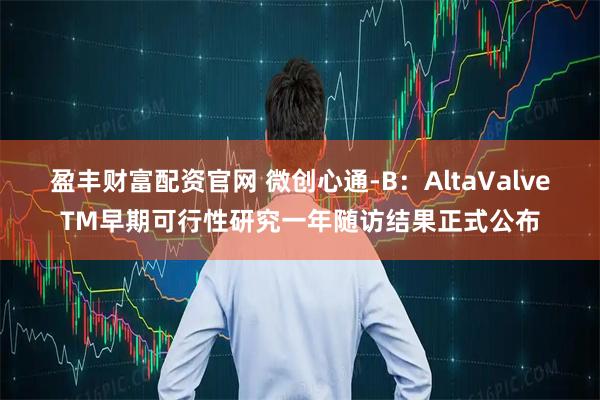 盈丰财富配资官网 微创心通-B：AltaValveTM早期可行性研究一年随访结果正式公布