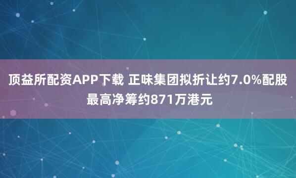 顶益所配资APP下载 正味集团拟折让约7.0%配股 最高净筹约871万港元