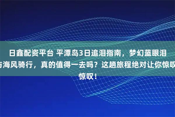 日鑫配资平台 平潭岛3日追泪指南，梦幻蓝眼泪与海风骑行，真的值得一去吗？这趟旅程绝对让你惊叹！