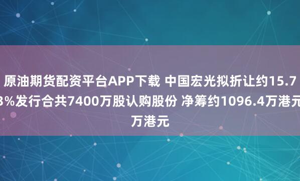 原油期货配资平台APP下载 中国宏光拟折让约15.73%发行合共7400万股认购股份 净筹约1096.4万港元