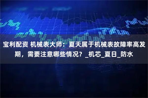 宝利配资 机械表大师：夏天属于机械表故障率高发期，需要注意哪些情况？_机芯_夏日_防水