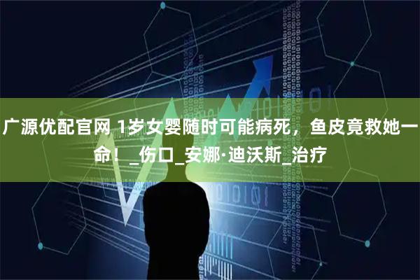 广源优配官网 1岁女婴随时可能病死，鱼皮竟救她一命！_伤口_安娜·迪沃斯_治疗