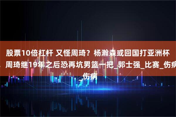 股票10倍杠杆 又怪周琦？杨瀚森或回国打亚洲杯，周琦继19年之后恐再坑男篮一把_郭士强_比赛_伤病
