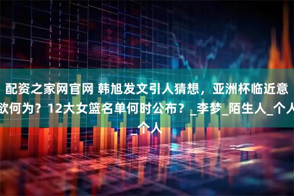配资之家网官网 韩旭发文引人猜想，亚洲杯临近意欲何为？12大女篮名单何时公布？_李梦_陌生人_个人