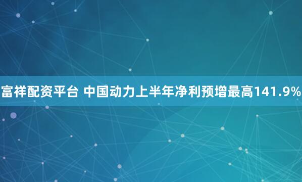 富祥配资平台 中国动力上半年净利预增最高141.9%