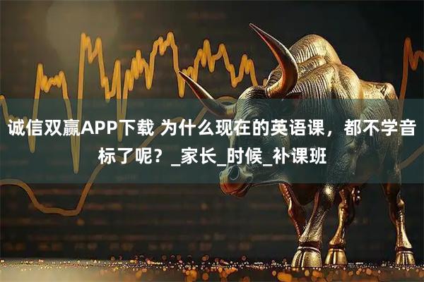诚信双赢APP下载 为什么现在的英语课，都不学音标了呢？_家长_时候_补课班
