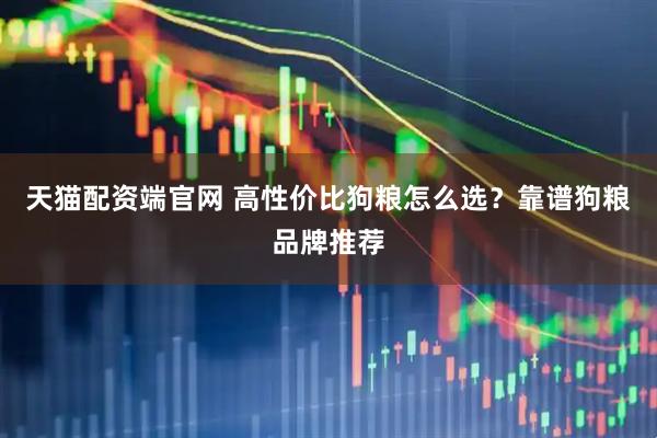 天猫配资端官网 高性价比狗粮怎么选？靠谱狗粮品牌推荐