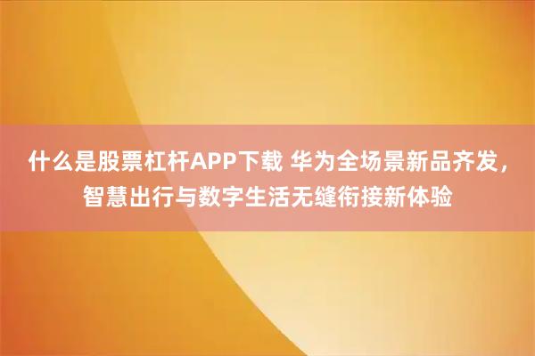 什么是股票杠杆APP下载 华为全场景新品齐发，智慧出行与数字生活无缝衔接新体验