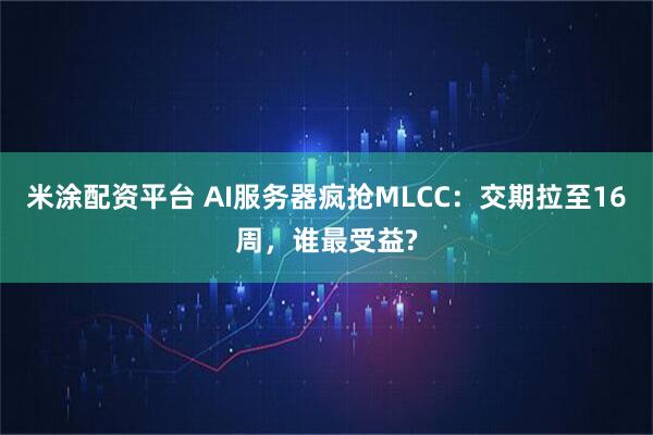 米涂配资平台 AI服务器疯抢MLCC：交期拉至16周，谁最受益?